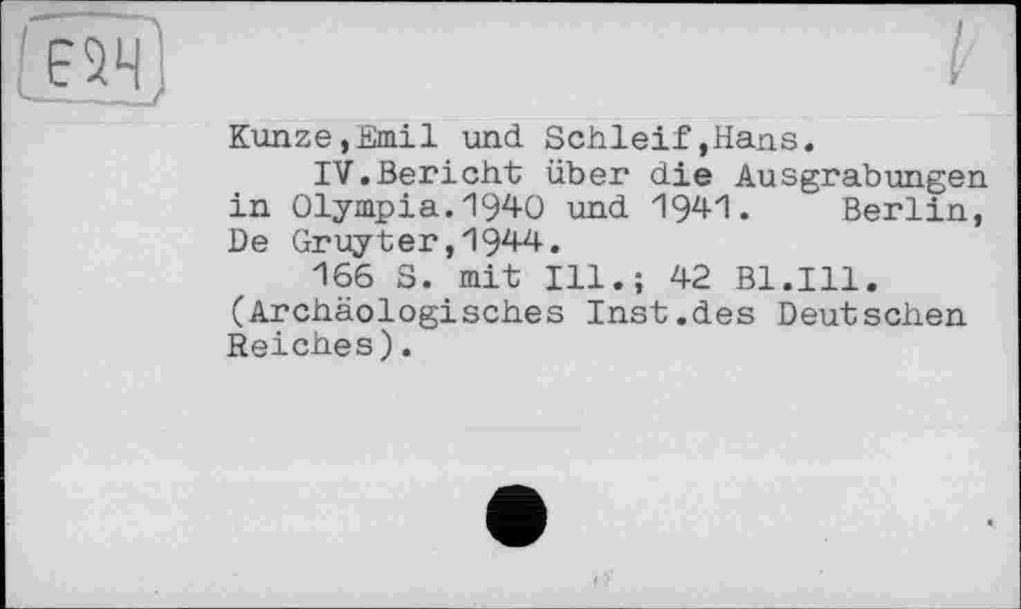 ﻿Є5ЧІ
Kunze,Emil und. Schleif,Hans.
IV.Bericht über die Ausgrabungen in Olympia.1940 und 1941. Berlin, De Gruyter,1944.
166 S. mit Ill.; 42 Bl.Ill. (Archäologisches Inst.des Deutschen Reiches).